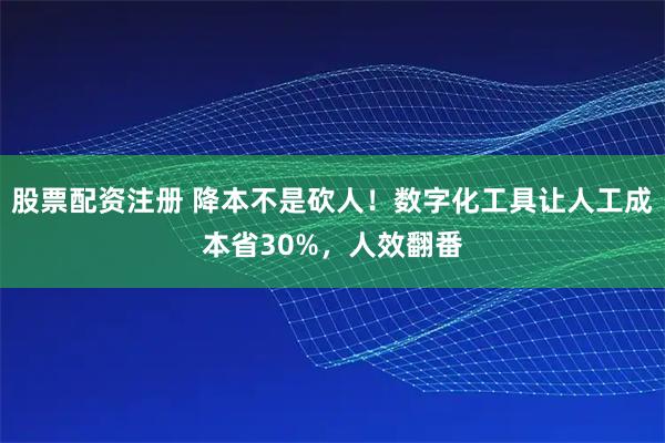 股票配资注册 降本不是砍人！数字化工具让人工成本省30%，人效翻番
