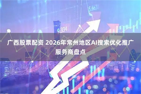 广西股票配资 2026年常州地区AI搜索优化推广服务商盘点