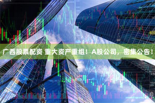 广西股票配资 重大资产重组！A股公司，密集公告！