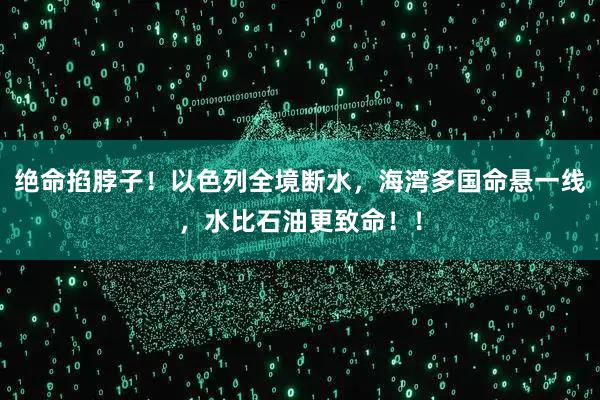 绝命掐脖子！以色列全境断水，海湾多国命悬一线，水比石油更致命！！