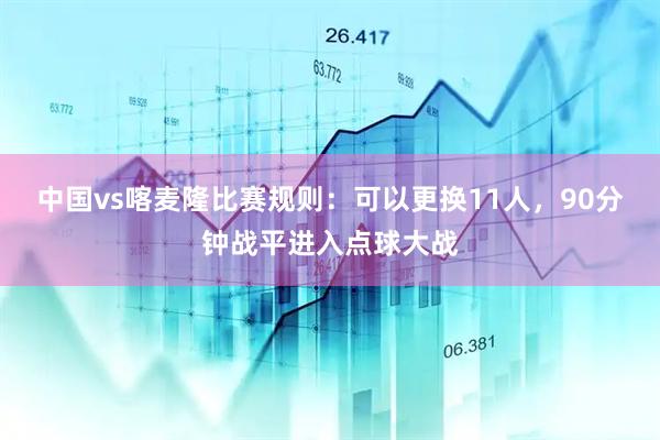 中国vs喀麦隆比赛规则：可以更换11人，90分钟战平进入点球大战