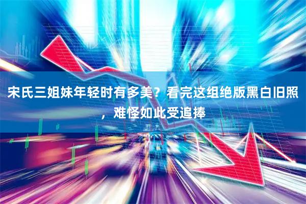 宋氏三姐妹年轻时有多美？看完这组绝版黑白旧照，难怪如此受追捧