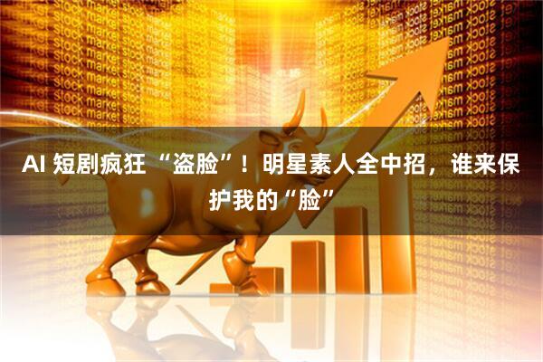 AI 短剧疯狂 “盗脸”！明星素人全中招，谁来保护我的“脸”