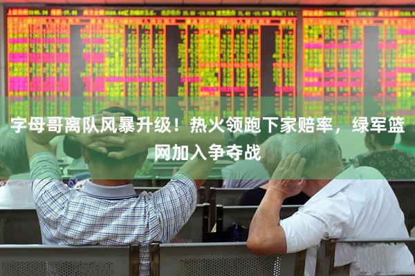 字母哥离队风暴升级！热火领跑下家赔率，绿军篮网加入争夺战
