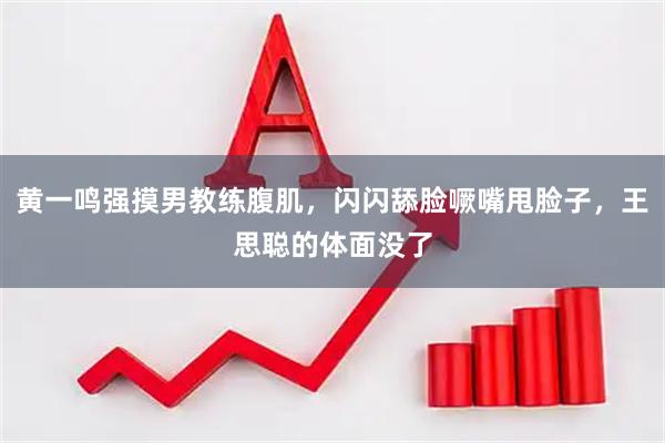 黄一鸣强摸男教练腹肌，闪闪舔脸噘嘴甩脸子，王思聪的体面没了