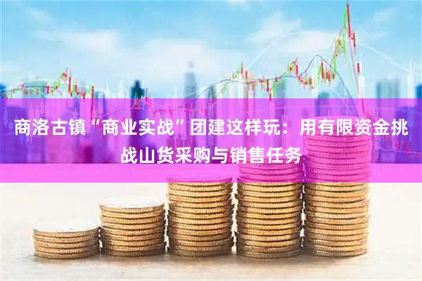 商洛古镇“商业实战”团建这样玩：用有限资金挑战山货采购与销售任务