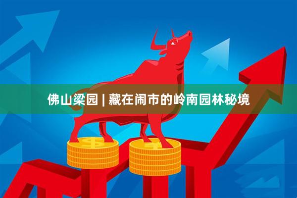 佛山梁园 | 藏在闹市的岭南园林秘境