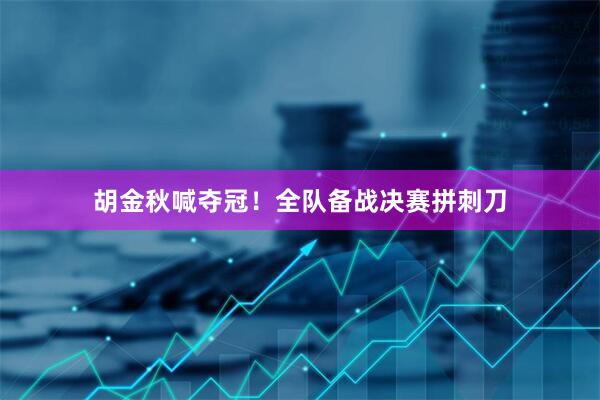 胡金秋喊夺冠！全队备战决赛拼刺刀