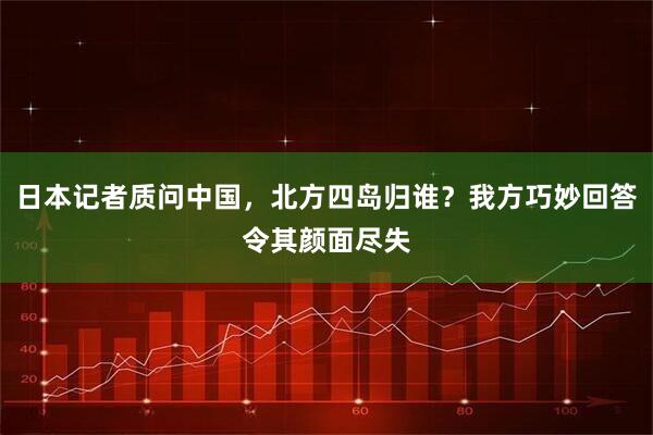 日本记者质问中国，北方四岛归谁？我方巧妙回答令其颜面尽失