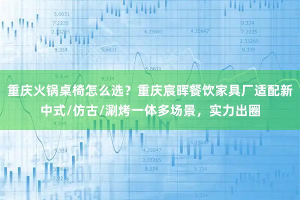 重庆火锅桌椅怎么选？重庆宸晖餐饮家具厂适配新中式/仿古/涮烤一体多场景，实力出圈