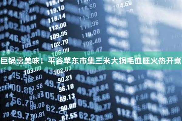 巨锅烹美味！平谷苹东市集三米大锅毛血旺火热开煮