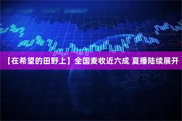 【在希望的田野上】全国麦收近六成 夏播陆续展开