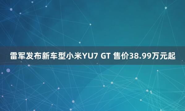 雷军发布新车型小米YU7 GT 售价38.99万元起