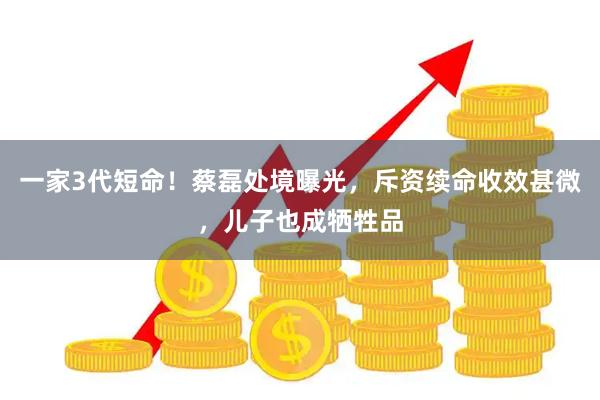 一家3代短命！蔡磊处境曝光，斥资续命收效甚微，儿子也成牺牲品