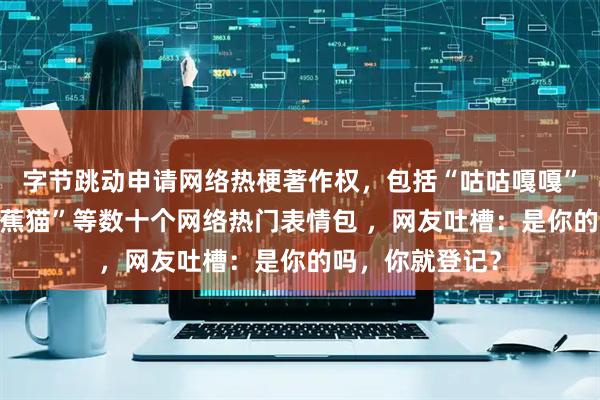 字节跳动申请网络热梗著作权，包括“咕咕嘎嘎”“刀盾狗”“香蕉猫”等数十个网络热门表情包 ，网友吐槽：是你的吗，你就登记？