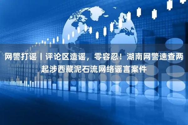 网警打谣丨评论区造谣，零容忍！湖南网警速查两起涉西藏泥石流网络谣言案件