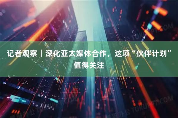 记者观察｜深化亚太媒体合作，这项“伙伴计划”值得关注