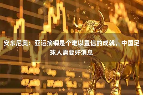 安东尼奥：亚运摘铜是个难以置信的成就，中国足球人需要好消息